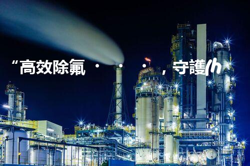 “高效除氟，守護(hù)碧水藍(lán)天——廢水中氟離子處理新篇章”